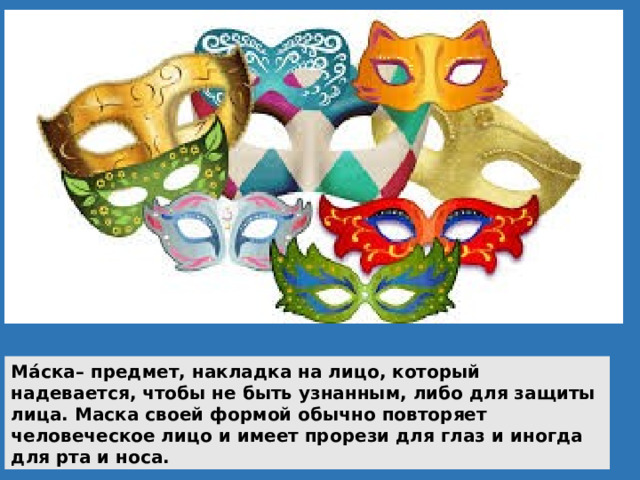 Ма́ска– предмет, накладка на лицо, который надевается, чтобы не быть узнанным, либо для защиты лица. Маска своей формой обычно повторяет человеческое лицо и имеет прорези для глаз и иногда для рта и носа. 