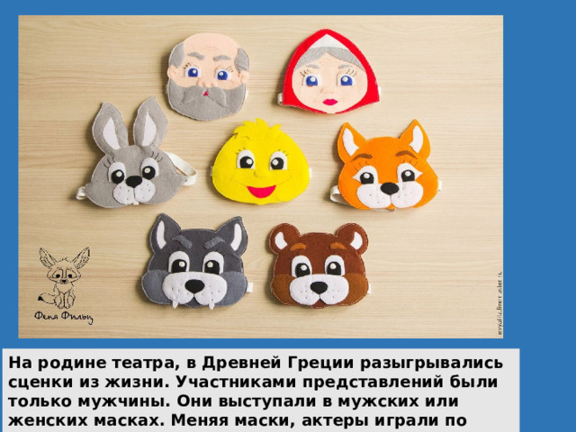 На родине театра, в Древней Греции разыгрывались сценки из жизни. Участниками представлений были только мужчины. Они выступали в мужских или женских масках. Меняя маски, актеры играли по несколько ролей в каждом спектакле. 