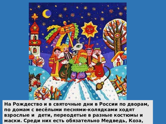 На Рождество и в святочные дни в России по дворам, по домам с весёлыми песнями-колядками ходят взрослые и дети, переодетые в разные костюмы и маски. Среди них есть обязательно Медведь, Коза, Конь, Журавль, другие персонажи. 