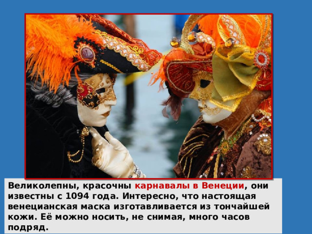 Великолепны, красочны карнавалы в Венеции , они известны с 1094 года. Интересно, что настоящая венецианская маска изготавливается из тончайшей кожи. Её можно носить, не снимая, много часов подряд. 