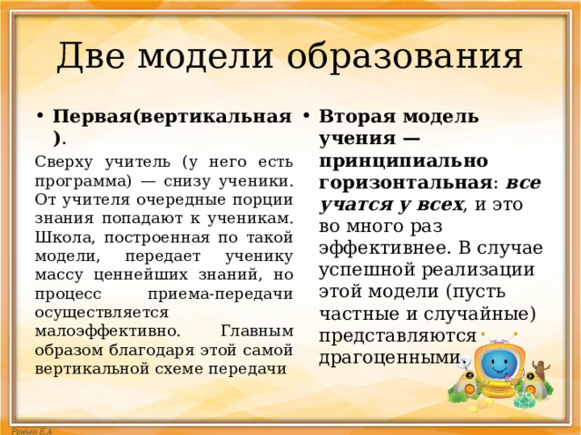 Две модели образования Первая(вертикальная) . Вторая модель учения — принципиально горизонтальная :  все учатся у всех , и это во много раз эффективнее. В случае успешной реализации этой модели (пусть частные и случайные) представляются драгоценными. Сверху учитель (у него есть программа) — снизу ученики. От учителя очередные порции знания попадают к ученикам. Школа, построенная по такой модели, передает ученику массу ценнейших знаний, но процесс приема-передачи осуществляется малоэффективно. Главным образом благодаря этой самой вертикальной схеме передачи 