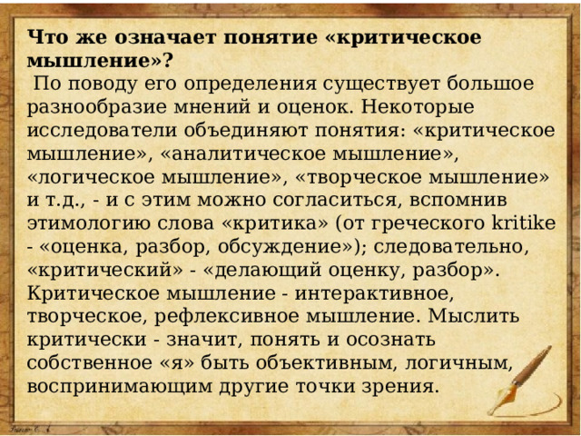 Что же означает понятие «критическое мышление»?  По поводу его определения существует большое разнообразие мнений и оценок. Некоторые исследователи объединяют понятия: «критическое мышление», «аналитическое мышление», «логическое мышление», «творческое мышление» и т.д., - и с этим можно согласиться, вспомнив этимологию слова «критика» (от греческого kritike - «оценка, разбор, обсуждение»); следовательно, «критический» - «делающий оценку, разбор». Критическое мышление - интерактивное, творческое, рефлексивное мышление. Мыслить критически - значит, понять и осознать собственное «я» быть объективным, логичным, воспринимающим другие точки зрения. 