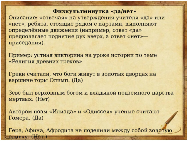 Физкультминутка «да/нет» Описание: «отвечая» на утверждения учителя «да» или «нет», ребята, стоящие рядом с партами, выполняют определённые движения (например, ответ «да» предполагает поднятие рук вверх, а ответ «нет»— приседания). Пример: устная викторина на уроке истории по теме «Религия древних греков» Греки считали, что боги живут в золотых дворцах на вершине горы Олимп. (Да) Зевс был верховным богом и владыкой подземного царства мертвых. (Нет) Автором поэм «Илиада» и «Одиссея» ученые считают Гомера. (Да) Гера, Афина, Афродита не поделили между собой золотую оливку. (Нет.) Греческие боги назывались олимпийскими, потому что были сильными и быстрыми, как спортсмены. (Нет) Царствует над всеми греческими богами громовержец Зевс. (Да) 