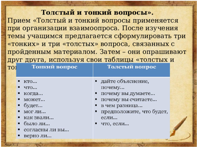 Толстый и тонкий вопросы». Прием «Толстый и тонкий вопросы применяется при организации взаимоопроса. После изучения темы учащимся предлагается сформулировать три «тонких» и три «толстых» вопроса, связанных с пройденным материалом. Затем – они опрашивают друг друга, используя свои таблицы «толстых и тонких вопросов. 