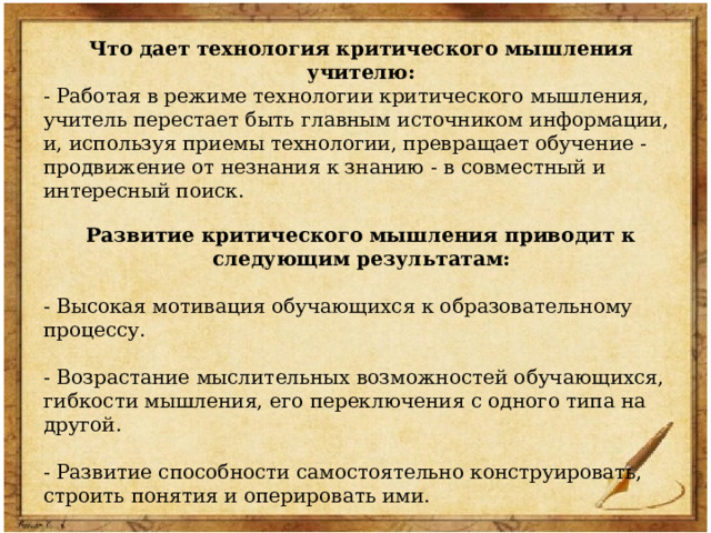 Что дает технология критического мышления учителю: - Работая в режиме технологии критического мышления, учитель перестает быть главным источником информации, и, используя приемы технологии, превращает обучение - продвижение от незнания к знанию - в совместный и интересный поиск. Развитие критического мышления приводит к следующим результатам:  - Высокая мотивация обучающихся к образовательному процессу. - Возрастание мыслительных возможностей обучающихся, гибкости мышления, его переключения с одного типа на другой. - Развитие способности самостоятельно конструировать, строить понятия и оперировать ими. - Развитие умения анализировать полученную информацию. 
