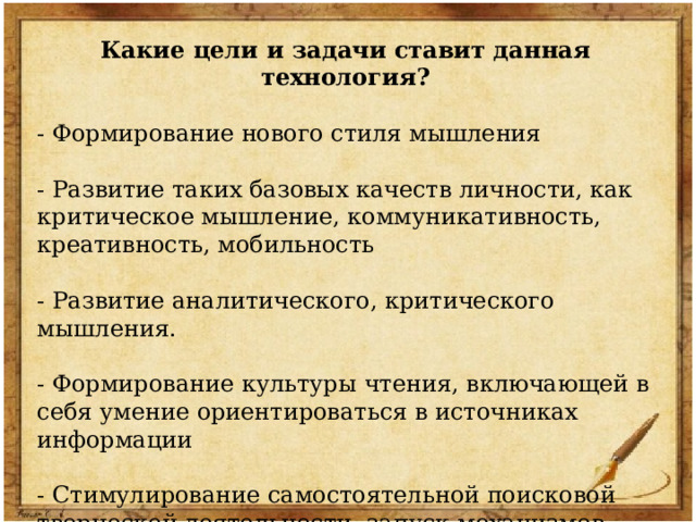 Какие цели и задачи ставит данная технология? - Формирование нового стиля мышления - Развитие таких базовых качеств личности, как критическое мышление, коммуникативность, креативность, мобильность - Развитие аналитического, критического мышления. - Формирование культуры чтения, включающей в себя умение ориентироваться в источниках информации - Стимулирование самостоятельной поисковой творческой деятельности, запуск механизмов самообразования и самоорганизации. 