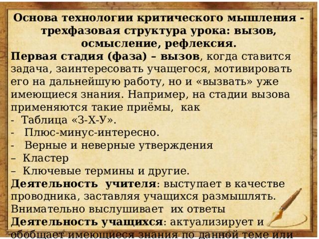 Основа технологии критического мышления - трехфазовая структура урока: вызов, осмысление, рефлексия. Первая стадия (фаза) – вызов , когда ставится задача, заинтересовать учащегося, мотивировать его на дальнейшую работу, но и «вызвать» уже имеющиеся знания. Например, на стадии вызова применяются такие приёмы, как - Таблица «З-Х-У». - Плюс-минус-интересно. - Верные и неверные утверждения – Кластер – Ключевые термины и другие. Деятельность учителя : выступает в качестве проводника, заставляя учащихся размышлять. Внимательно выслушивает их ответы Деятельность учащихся : актуализирует и обобщает имеющиеся знания по данной теме или проблеме; задает вопросы, на которые хотел бы получить ответ 