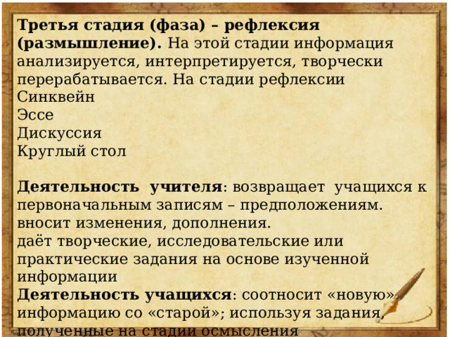 Третья стадия (фаза) – рефлексия (размышление). На этой стадии информация анализируется, интерпретируется, творчески перерабатывается. На стадии рефлексии Синквейн Эссе Дискуссия Круглый стол Деятельность учителя : возвращает учащихся к первоначальным записям – предположениям. вносит изменения, дополнения. даёт творческие, исследовательские или практические задания на основе изученной информации Деятельность учащихся : соотносит «новую» информацию со «старой»; используя задания, полученные на стадии осмысления обобщает полученную информацию; 