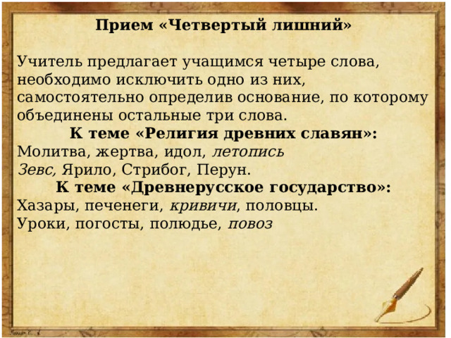 Прием «Четвертый лишний» Учитель предлагает учащимся четыре слова, необходимо исключить одно из них, самостоятельно определив основание, по которому объединены остальные три слова. К теме «Религия древних славян»: Молитва, жертва, идол, летопись Зевс, Ярило, Стрибог, Перун. К теме «Древнерусское государство»: Хазары, печенеги, кривичи , половцы. Уроки, погосты, полюдье, повоз  