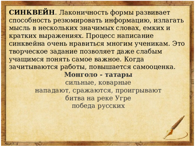 СИНКВЕЙН . Лаконичность формы развивает способность резюмировать информацию, излагать мысль в нескольких значимых словах, емких и кратких выражениях. Процесс написание синквейна очень нравиться многим ученикам. Это творческое задание позволяет даже слабым учащимся понять самое важное. Когда зачитываются работы, повышается самооценка. Монголо - татары сильные, коварные нападают, сражаются, проигрывают битва на реке Угре победа русских 