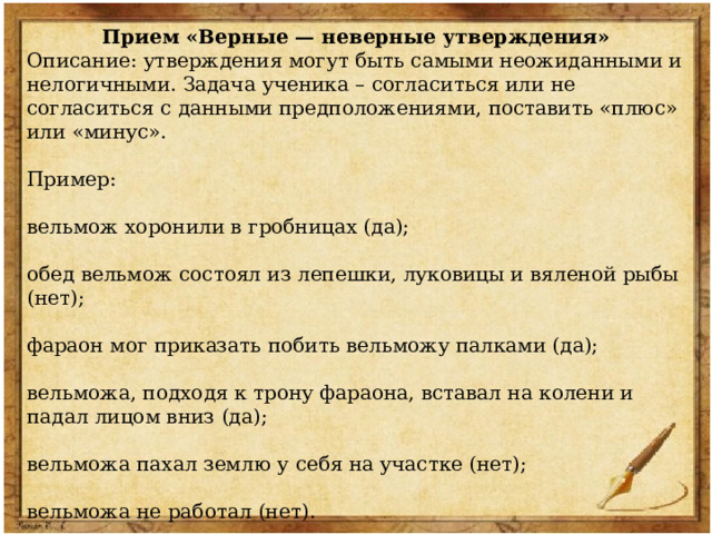 Прием «Верные — неверные утверждения» Описание: утверждения могут быть самыми неожиданными и нелогичными. Задача ученика – согласиться или не согласиться с данными предположениями, поставить «плюс» или «минус». Пример: вельмож хоронили в гробницах (да); обед вельмож состоял из лепешки, луковицы и вяленой рыбы (нет); фараон мог приказать побить вельможу палками (да); вельможа, подходя к трону фараона, вставал на колени и падал лицом вниз (да); вельможа пахал землю у себя на участке (нет); вельможа не работал (нет). вельможа носил много украшений (да); 