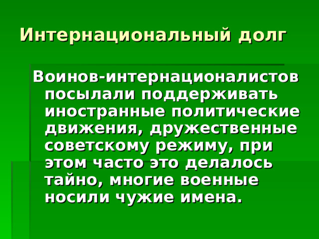 Интернациональный долг Воинов-интернационалистов посылали поддерживать иностранные политические движения, дружественные советскому режиму, при этом часто это делалось тайно, многие военные носили чужие имена.  