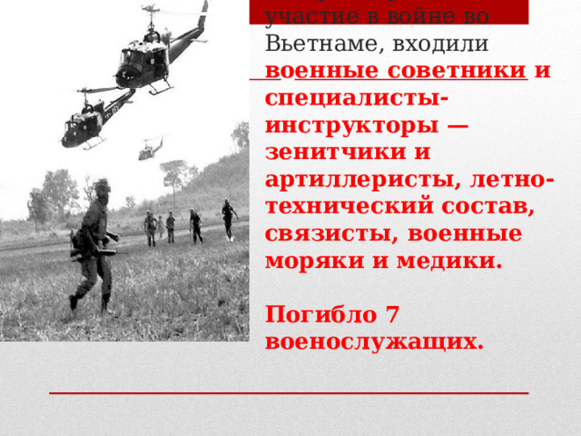 В состав контингента советских воинов, который принимал участие в войне во Вьетнаме, входили военные советники и специалисты-инструкторы — зенитчики и артиллеристы, летно-технический состав, связисты, военные моряки и медики.   Погибло 7 военослужащих.   