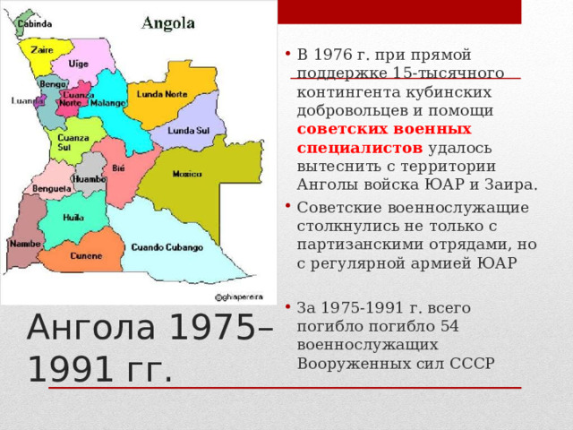 В 1976 г. при прямой поддержке 15-тысячного контингента кубинских добровольцев и помощи советских военных специалистов удалось вытеснить с территории Анголы войска ЮАР и Заира. Советские военнослужащие столкнулись не только с партизанскими отрядами, но с регулярной армией ЮАР  За 1975-1991 г. всего погибло погибло 54 военнослужащих Вооруженных сил СССР Ангола 1975–1991 гг. 