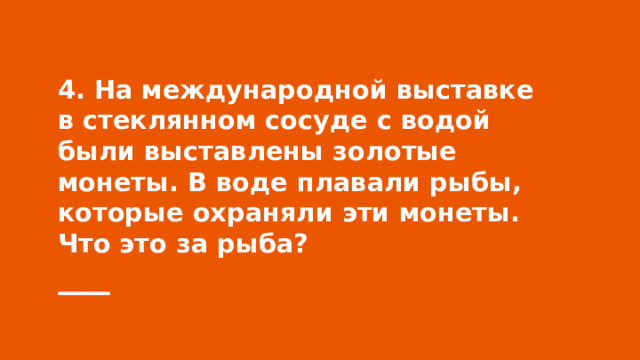 4. На международной выставке в стеклянном сосуде с водой были выставлены золотые монеты. В воде плавали рыбы, которые охраняли эти монеты. Что это за рыба? 