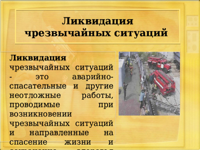 Ликвидация чрезвычайных ситуаций   Ликвидация чрезвычайных ситуаций - это аварийно-спасательные и другие неотложные работы, проводимые при возникновении чрезвычайных ситуаций и направленные на спасение жизни и сохранение здоровья людей 