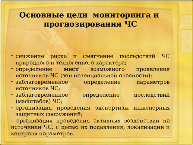 Основные цели мониторинга и прогнозирования ЧС   снижение риска и смягчение последствий ЧС природного и техногенного характера; определение мест возможного проявления источников ЧС (зон потенциальной опасности); заблаговременное определение параметров источников ЧС; заблаговременное определение последствий (масштабов) ЧС; организация проведения экспертизы инженерных защитных сооружений; - организация проведения активных воздействий на источники ЧС, с целью их подавления, локализации и контроля параметров. 