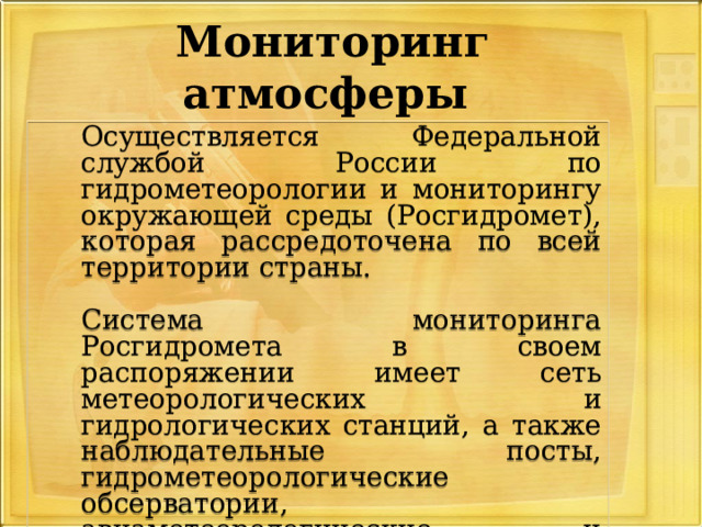 Мониторинг атмосферы  Осуществляется Федеральной службой России по гидрометеорологии и мониторингу окружающей среды (Росгидромет), которая рассредоточена по всей территории страны.  Система мониторинга Росгидромета в своем распоряжении имеет сеть метеорологических и гидрологических станций, а также наблюдательные посты, гидрометеорологические обсерватории, авиаметеорологические и аэрозольные станции. 