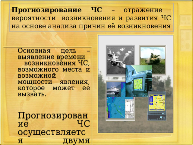 Прогнозирование ЧС – отражение вероятности возникновения и развития ЧС на основе анализа причин её возникновения  Основная цель – выявление времени  возникновения ЧС, возможного места и возможной мощности явления, которое может ее вызвать.  Прогнозирование ЧС осуществляется двумя путями: 