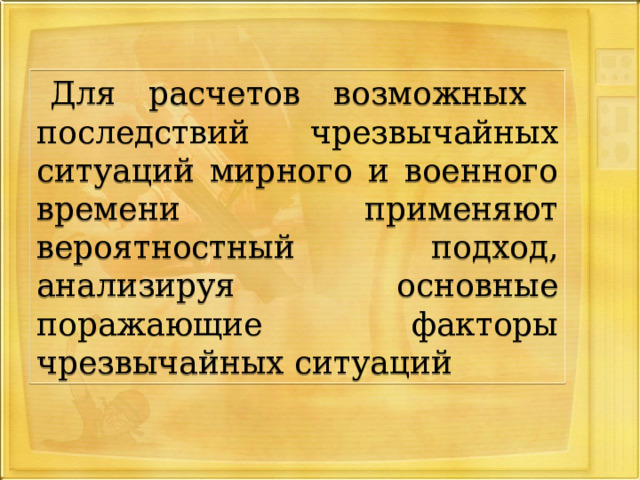 Для расчетов возможных последствий чрезвычайных ситуаций мирного и военного времени применяют вероятностный  подход, анализируя основные поражающие факторы чрезвычайных ситуаций 