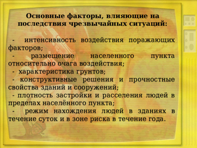 Основные факторы, влияющие на последствия чрезвычайных ситуаций: - интенсивность воздействия поражающих факторов; - размещение населенного пункта относительно очага воздействия; - характеристика грунтов; - конструктивные решения и прочностные свойства зданий и сооружений; - плотность застройки и расселения людей в пределах населённого пункта; - режим нахождения людей в зданиях в течение суток и в зоне риска в течение года. 