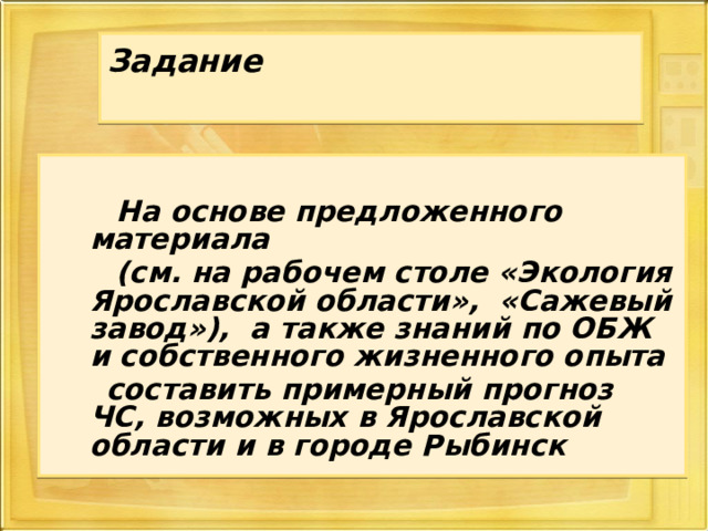 Задание     На основе предложенного материала  (см. на рабочем столе «Экология Ярославской области», «Сажевый завод»), а также знаний по ОБЖ и собственного жизненного опыта  составить примерный прогноз ЧС, возможных в Ярославской области и в городе Рыбинск  