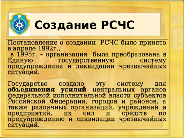 Создание РСЧС Постановление о создании РСЧС было принято в апреле 1992г.,  в 1995г. – организация была преобразована в Единую государственную систему предупреждения и ликвидации чрезвычайных ситуаций. Государство создало эту систему для объединения усилий центральных органов федеральной исполнительной власти субъектов Российской Федерации, городов и районов, а также различных организаций, учреждений и предприятий, их сил и средств по предупреждению и ликвидации чрезвычайных ситуаций. 