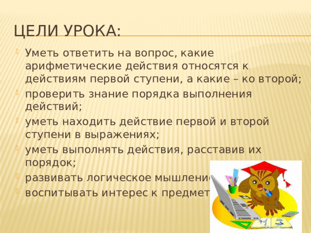 Цели урока: Уметь ответить на вопрос, какие арифметические действия относятся к действиям первой ступени, а какие – ко второй; проверить знание порядка выполнения действий; уметь находить действие первой и второй ступени в выражениях; уметь выполнять действия, расставив их порядок; развивать логическое мышление у учащихся; воспитывать интерес к предмету. 