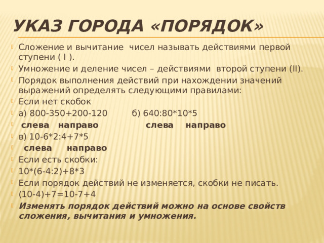 Указ города «Порядок» Сложение и вычитание чисел называть действиями первой ступени ( I ). Умножение и деление чисел – действиями второй ступени (II). Порядок выполнения действий при нахождении значений выражений определять следующими правилами: Если нет скобок а) 800-350+200-120 б) 640:80*10*5  слева направо слева направо в) 10-6*2:4+7*5  слева направо Если есть скобки: 10*(6-4:2)+8*3 Если порядок действий не изменяется, скобки не писать. (10-4)+7=10-7+4 Изменять порядок действий можно на основе свойств сложения, вычитания и умножения. 
