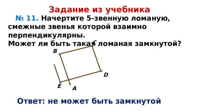 Задание из учебника  № 11. Начертите 5-звенную ломаную, смежные звенья которой взаимно перпендикулярны. Может ли быть такая ломаная замкнутой? C  B   D E   A Ответ: не может быть замкнутой 