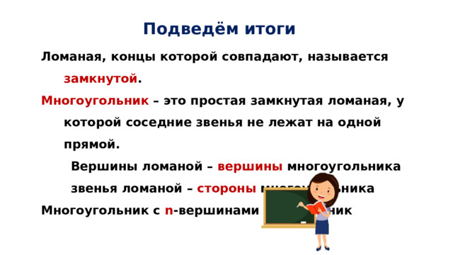 Подведём итоги  Ломаная, концы которой совпадают, называется замкнутой .  Многоугольник – это простая замкнутая ломаная, у которой соседние звенья не лежат на одной прямой.  Вершины ломаной – вершины многоугольника  звенья ломаной – стороны многоугольника  Многоугольник с n -вершинами – n -угольник 