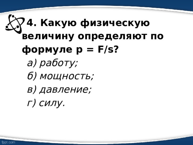 4. Какую физическую величину определяют по формуле р = F/s? а) работу; б) мощность; в) давление; г) силу. 