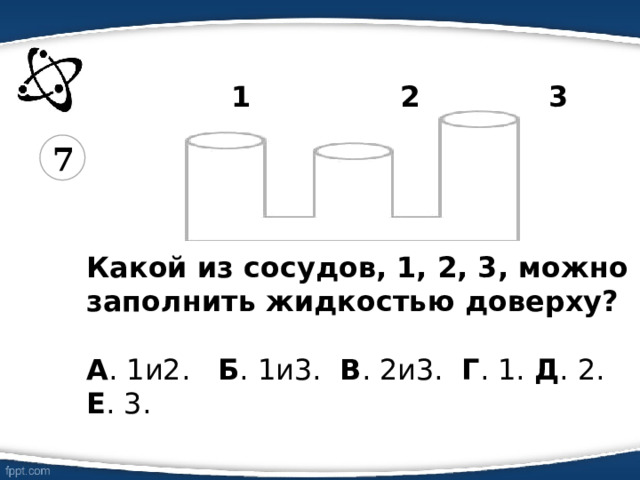  1 2 3   Какой из сосудов, 1, 2, 3, можно заполнить жидкостью доверху?  А . 1и2. Б . 1и3. В . 2и3. Г . 1. Д . 2. Е . 3. 7 