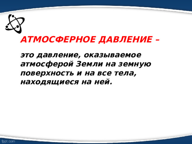 АТМОСФЕРНОЕ ДАВЛЕНИЕ –   это давление, оказываемое атмосферой Земли на земную поверхность и на все тела, находящиеся на ней. 