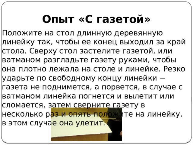 Опыт «С газетой» Положите на стол длинную деревянную линейку так, чтобы ее конец выходил за край стола. Сверху стол застелите газетой, или ватманом разгладьте газету руками, чтобы она плотно лежала на столе и линейке. Резко ударьте по свободному концу линейки − газета не поднимется, а порвется, в случае с ватманом линейка погнется и вылетит или сломается, затем сверните газету в несколько раз и опять положите на линейку, в этом случае она улетит.  
