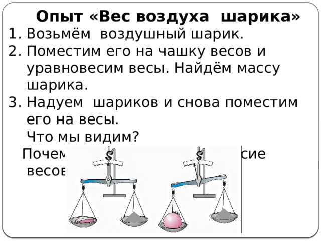 Опыт «Вес воздуха шарика» Возьмём воздушный шарик. Поместим его на чашку весов и уравновесим весы. Найдём массу шарика. Надуем шариков и снова поместим его на весы.  Что мы видим?  Почему нарушилось равновесие весов? 