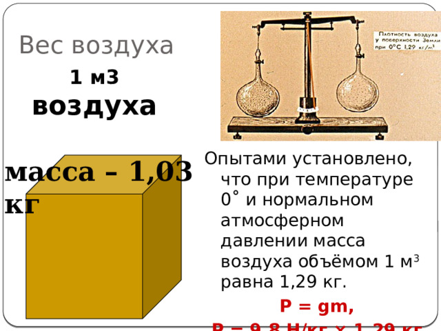 Вес воздуха   1 м3 воздуха Опытами установлено, что при температуре 0 ˚ и нормальном атмосферном давлении масса воздуха объёмом 1 м 3 равна 1,29 кг. P = gm, P = 9,8 H/кг × 1,29 кг ≈ 13 Н масса – 1,03 кг 