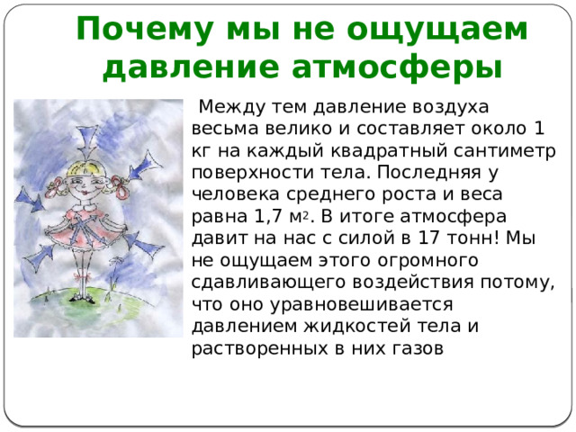 Почему мы не ощущаем давление атмосферы  Между тем давление воздуха весьма велико и составляет около 1 кг на каждый квадратный сантиметр поверхности тела. Последняя у человека среднего роста и веса равна 1,7 м 2 . В итоге атмосфера давит на нас с силой в 17 тонн! Мы не ощущаем этого огромного сдавливающего воздействия потому, что оно уравновешивается давлением жидкостей тела и растворенных в них газов 