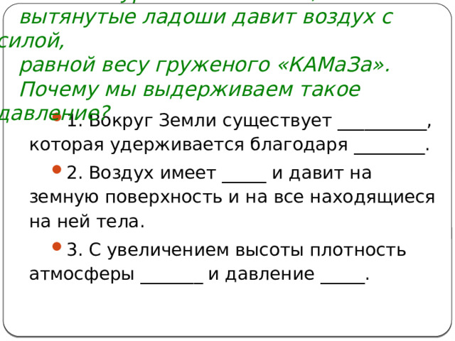 В начале урока мы сказали, что на наши вытянутые ладоши давит воздух с силой, равной весу груженого «КАМаЗа». Почему мы выдерживаем такое давление? 1. Вокруг Земли существует __________, которая удерживается благодаря ________. 2. Воздух имеет _____ и давит на земную поверхность и на все находящиеся на ней тела. 3. С увеличением высоты плотность атмосферы _______ и давление _____.   