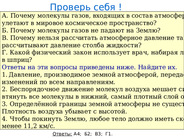 Проверь себя ! А. Почему молекулы газов, входящих в состав атмосферы, не улетают в мировое космическое пространство? Б. Почему молекулы газов не падают на Землю? В. Почему нельзя рассчитать атмосферное давление так, как рассчитывают давление столба жидкости? Г. Какой физический закон использует врач, набирая лекарство в шприц? Ответы на эти вопросы приведены ниже. Найдите их. Давление, производимое земной атмосферой, передаётся без изменений по всем направлениям. 2. Беспорядочное движение молекул воздуха мешает силе тяжести втянуть все молекулы в нижний, самый плотный слой около Земли. 3. Определённой границы земной атмосферы не существует. Плотность воздуха убывает с высотой. 4. Чтобы покинуть Землю, любое тело должно иметь скорость не менее 11,2 км/с. Ответы: А4; Б2; В3; Г1. 