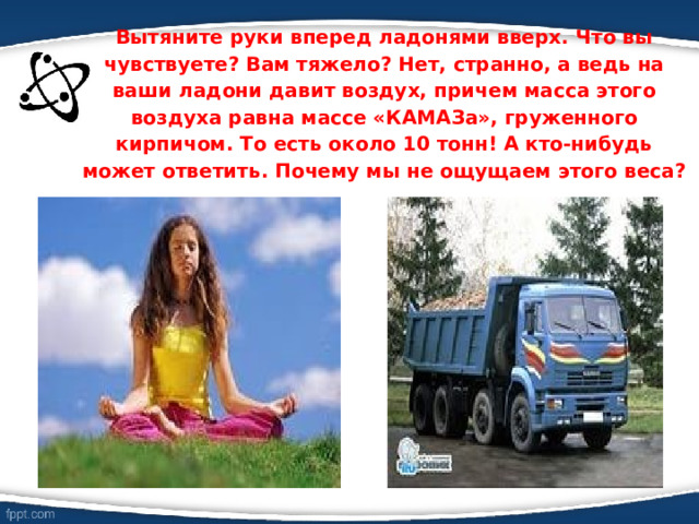 Вытяните руки вперед ладонями вверх. Что вы чувствуете? Вам тяжело? Нет, странно, а ведь на ваши ладони давит воздух, причем масса этого воздуха равна массе «КАМАЗа», груженного кирпичом. То есть около 10 тонн! А кто-нибудь может ответить. Почему мы не ощущаем этого веса? 