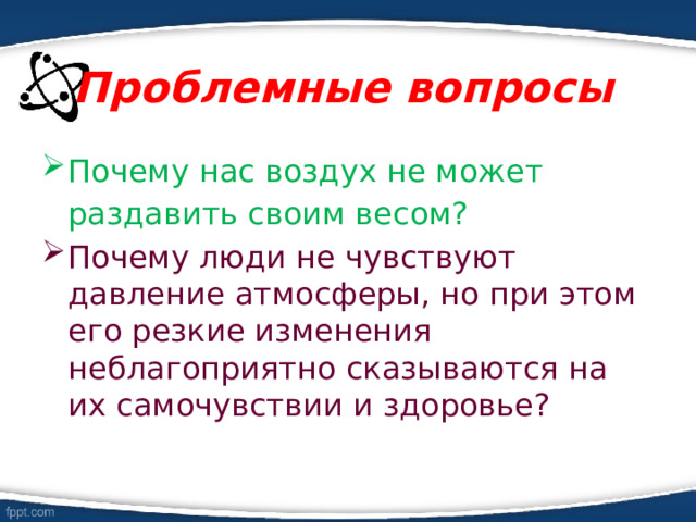 Проблемные вопросы Почему нас воздух не может раздавить своим весом? Почему люди не чувствуют давление атмосферы, но при этом его резкие изменения неблагоприятно сказываются на их самочувствии и здоровье? 