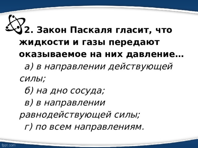 2. Закон Паскаля гласит, что жидкости и газы передают оказываемое на них давление… а) в направлении действующей силы; б) на дно сосуда; в) в направлении равнодействующей силы; г) по всем направлениям. 