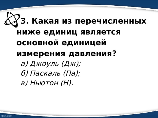 3. Какая из перечисленных ниже единиц является основной единицей измерения давления? а) Джоуль (Дж); б) Паскаль (Па); в) Ньютон (Н). 