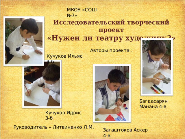 МКОУ «СОШ №7» Исследовательский творческий проект «Нужен ли театру художник?» Авторы проекта : Кучуков Ильяс 3-б Багдасарян Манана 4-в Кучуков Идрис 3-б Руководитель – Литвиненко Л.М. Загаштоков Аскер 4-в 