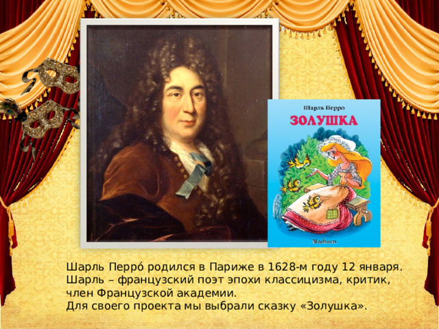 Шарль Перро́ родился в Париже в 1628-м году 12 января. Шарль – французский поэт эпохи классицизма, критик, член Французской академии. Для своего проекта мы выбрали сказку «Золушка». 