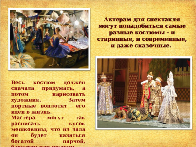 Актерам  для спектакля могут понадобиться c амые разные  костюмы - и старинные, и  современные, и даже c казочные. Весь костюм должен сначала придумать, а потом нарисовать художник. Затем портные воплотят его идеи в жизнь. Мастера могут так расписать кусок мешковины, что из зала он будет казаться богатой парчой, бархатом или шелком. 
