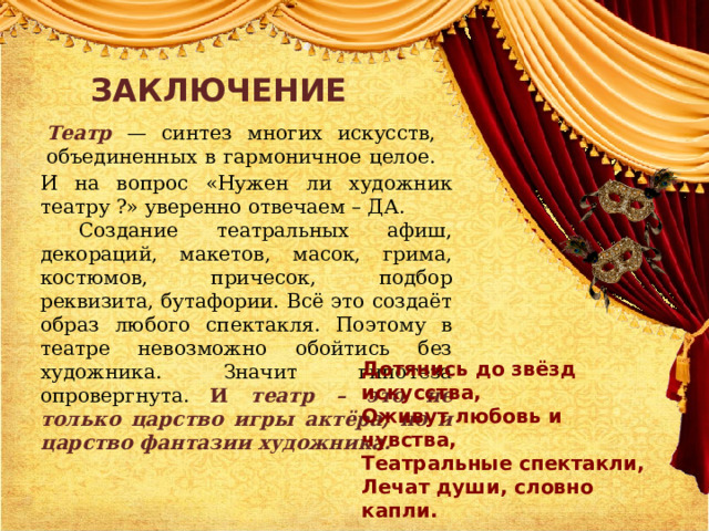 ЗАКЛЮЧЕНИЕ Театр — синтез многих искусств, объединенных в гармоничное целое. И на вопрос «Нужен ли художник театру ?» уверенно отвечаем – ДА.  Создание театральных афиш, декораций, макетов, масок, грима, костюмов, причесок, подбор реквизита, бутафории. Всё это создаёт образ любого спектакля. Поэтому в театре невозможно обойтись без художника. Значит гипотеза опровергнута. И театр – это не только царство игры актёра, но и царство фантазии художника. Дотянись до звёзд искусства,  Оживут любовь и чувства, Театральные спектакли,  Лечат души, словно капли. 