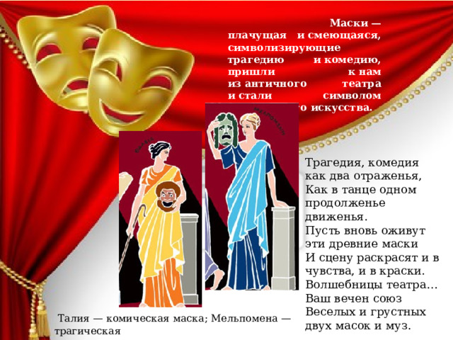   Маски — плачущая и смеющаяся, символизирующие трагедию и комедию, пришли к нам из античного театра и стали символом театрального искусства.  Трагедия, комедия как два отраженья,  Как в танце одном продолженье движенья.  Пусть вновь оживут эти древние маски  И сцену раскрасят и в чувства, и в краски.  Волшебницы театра… Ваш вечен союз  Веселых и грустных двух масок и муз.  Талия — комическая маска; Мельпомена — трагическая 
