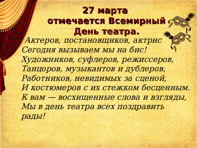   27 марта  отмечается Всемирный День театра.    Актеров, постановщиков, актрис  Сегодня вызываем мы на бис!  Художников, суфлеров, режиссеров,  Танцоров, музыкантов и дублеров,  Работников, невидимых за сценой,  И костюмеров с их стежком бесценным.  К вам — восхищенные слова и взгляды,  Мы в день театра всех поздравить рады! 